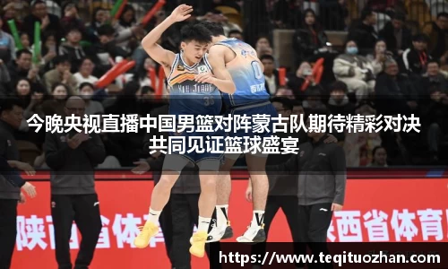 今晚央视直播中国男篮对阵蒙古队期待精彩对决共同见证篮球盛宴